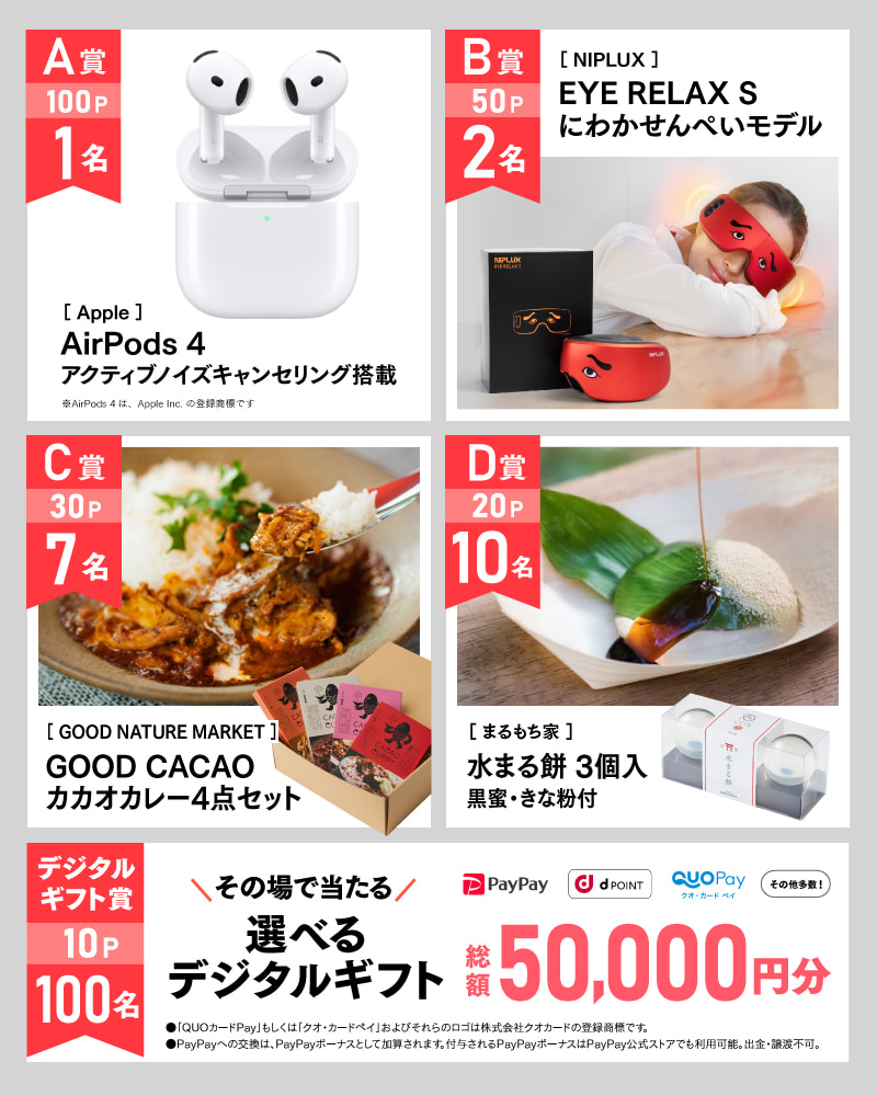 7月のアサポイ賞品／A賞（100ポイント）:〔Apple〕AirPods 4 アクティブノイズキャンセリング搭載　1名 ※AirPods 4は、Apple Inc. の登録商標です。｜B賞（50ポイント）:〔NIPLUX〕EYE RELAX S にわかせんぺいモデル　2名｜C賞（30ポイント）:〔GOOD NATURE MARKET〕GOOD CACAO カカオカレー4点セット　7名｜D賞（20ポイント）:〔まるもち家〕水まる餅 3個入 黒蜜・きな粉付　10名｜デジタルギフト賞（10ポイント）:その場で当たる選べるデジタルギフト 総額50,000円分　100名