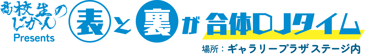 高校生のじかんPresents 表と裏が合体DJタイム　場所:ギャラリープラザ　ステージ内