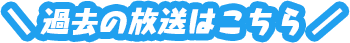 過去の放送はこちら！