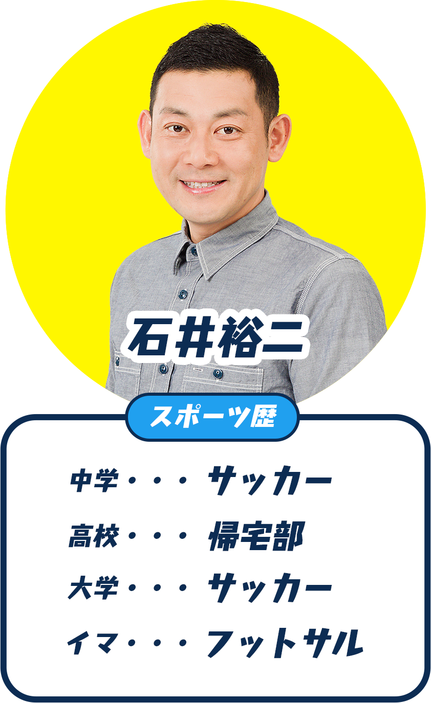 石井裕二(石井ちゃん) スポーツ歴：中学 サッカー、高校 帰宅部、大学 サッカー、イマ フットサル