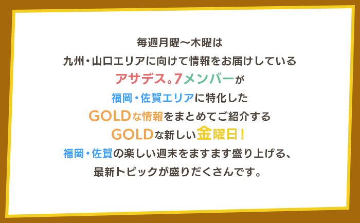 毎週月曜～木曜は九州・山口エリアに向けて情報をお届けしているアサデス。7メンバーが福岡・佐賀エリアに特化した「GOLDな情報」をまとめてご紹介するGOLDな新しい金曜日！福岡・佐賀の楽しい週末をますます盛り上げる、最新トピックが盛りだくさんです。