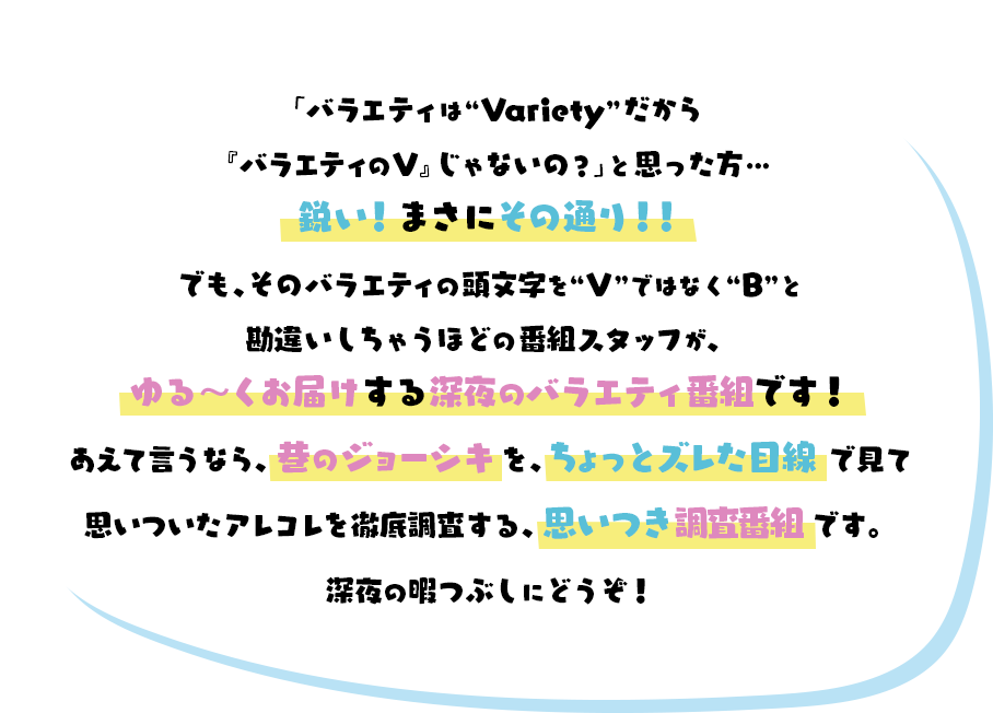 「バラエティは“Variety”だから『バラエティのV』じゃないの？」と思った方…鋭い！まさにその通り！！でも、そのバラエティの頭文字を“V”ではなく“B”と勘違いしちゃうほどの番組スタッフが、ゆる～くお届けする深夜のバラエティ番組です！あえて言うなら、巷のジョーシキを、ちょっとズレた目線で見て思いついたアレコレを徹底調査する、思いつき調査番組です。深夜の暇つぶしにどうぞ！