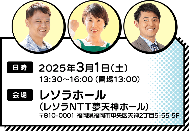 【日時】2025年3月1日（土）13:30～16:00（開場13:00）／【会場】レソラホール（レソラNTT夢天神ホール）〒810-0001 福岡県福岡市中央区天神2丁目5-55 5F