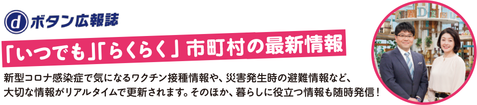 dボタン広報誌【「いつでも」「らくらく」市町村の最新情報】新型コロナ感染症で気になるワクチン接種情報や、災害発生時の避難情報など、大切な情報がリアルタイムで更新されます。そのほか、暮らしに役立つ情報も随時発信！