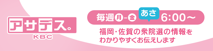 アサデス。KBC 毎週月曜日～金曜日 夕方6:00～ 福岡・佐賀の衆院選の情報をわかりやすくお伝えします