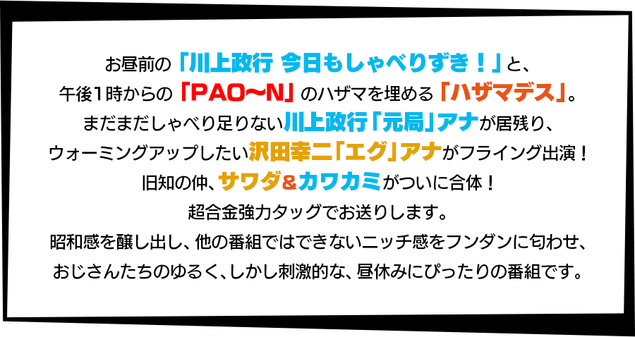 お昼前の「川上政行今日もしゃべりずき！」と、午後1時からの「PAO～N」のハザマを埋める「ハザマデス」。まだまだしゃべり足りない川上政行「元局」アナが居残り、ウォーミングアップしたい沢田幸二「エグ」アナがフライング出演！旧知の仲、サワダ＆カワカミがついに合体！超合金強力タッグでお送りします。昭和感を醸し出し、他の番組ではできないニッチ感をフンダンに匂わせ、おじさんたちのゆるく、しかし刺激的な、昼休みにぴったりの番組です。