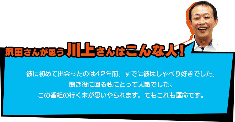 沢田さんが思う【川上さんはこんな人！】「彼に初めて出会ったのは42年前。すでに彼はしゃべり好きでした。聞き役に回る私にとって天敵でした。この番組の行く末が思いやられます。でもこれも運命です。」