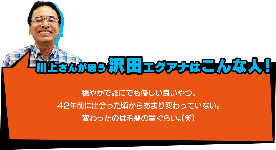 川上さんが思う【沢田エグアナはこんな人！】「穏やかで誰にでも優しい良いやつ。42年前に出会った頃からあまり変わっていない。変わったのは毛髪の量ぐらい。（笑）」