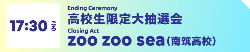 17:30ごろ Ending Ceremony　高校生限定大抽選会／Closing Act　zoo zoo sea（南筑高校）