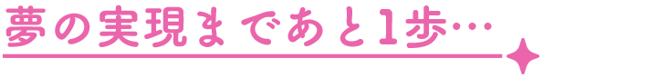 夢の実現まであと1歩…