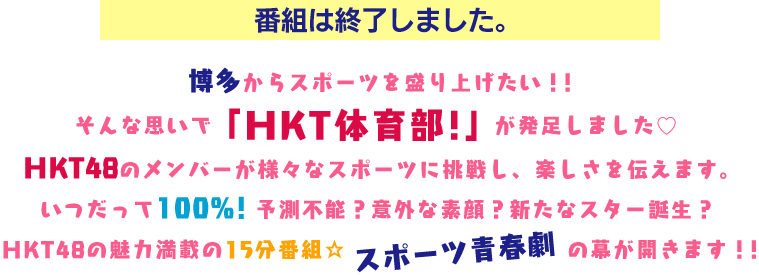 ＜番組は終了しました。＞博多からスポーツを盛り上げたい！！そんな思いで「HKT青春体育部！」が発足しました。HKT48のメンバーが様々なスポーツに挑戦し、楽しさを伝えます。いつだって100%！予測不能？意外な素顔？新たなスター誕生？HKT48の魅力満載の15分番組☆スポーツ青春劇の幕が開きます！！