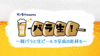 サン生Presents 福岡バラ生！～豚バラと生ビールで至高の乾杯を～