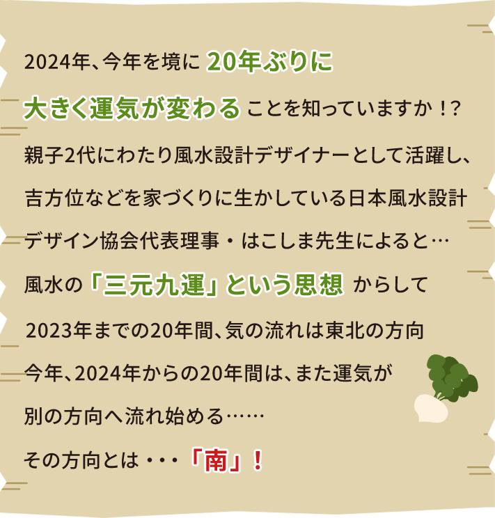 2024年、今年を境に20年ぶりに大きく運気が変わることを知っていますか！？親子2代にわたり風水設計デザイナーとして活躍し、吉方位などを家づくりに生かしている日本風水設計デザイン協会代表理事・はこしま先生によると…風水の「三元九運」という思想からして2023年までの20年間、気の流れは東北の方向　今年、2024年からの20年間は、また運気が別の方向へ流れ始める……　その方向とは・・・「南」！