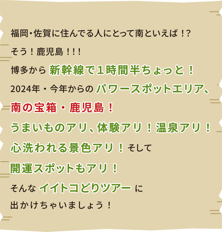 福岡・佐賀に住んでる人にとって南といえば！？そう！鹿児島！！！博多から新幹線で1時間半ちょっと！2024年・今年からのパワースポットエリア、南の宝箱・鹿児島！うまいものアリ、体験アリ！温泉アリ！心洗われる景色アリ！そして開運スポットもアリ！そんなイイトコどりツアーに出かけちゃいましょう！