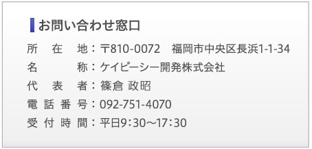 【お問い合わせ窓口】所在地:〒810-0072　福岡市中央区長浜1-1-34 | 名称:ケイビーシー開発株式会社 | 代表者:篠倉　政昭 | 電話番号:092-751-4070 | 受付時間:平日9:30～17:30