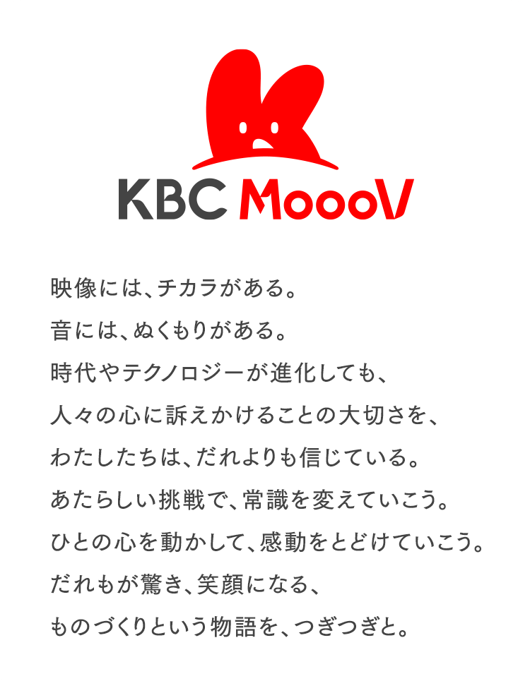 映像には、チカラがある。音には、ぬくもりがある。時代やテクノロジーが進化しても、人々の心に訴えかけることの大切さを、わたしたちは、だれよりも信じている。あたらしい挑戦で、常識を変えていこう。ひとの心を動かして、感動をとどけていこう。だれもが驚き、笑顔になる、ものづくりという物語を、つぎつぎと。