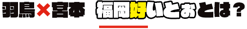 羽鳥×宮本　福岡好いとぉとは？