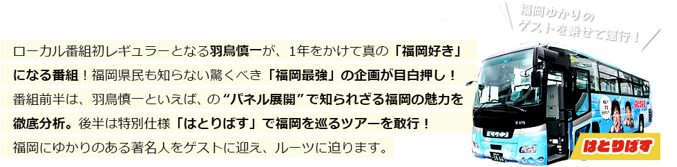 ローカル番組初レギュラーとなる羽鳥慎一が、1年をかけて真の「福岡好き」になる番組！福岡県民も知らない驚くべき「福岡最強」の企画が目白押し！番組前半は、羽鳥慎一といえば、の“パネル展開”で知られざる福岡の魅力を徹底分析。後半は特別仕様「はとりばす」で福岡を巡るツアーを敢行！福岡にゆかりのある著名人をゲストに迎え、ルーツに迫ります。