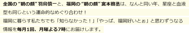 全国の“朝の顔”羽鳥慎一と、福岡の“朝の顔”宮本啓丞は、なんと同い年、星座と血液型も同じという運命的なめぐり合わせ！福岡に暮らす私たちでも「知らなかった！」「やっぱ、福岡好いとぉ」と思わずうなる情報を毎月1回、月曜よる7時にお届けします。