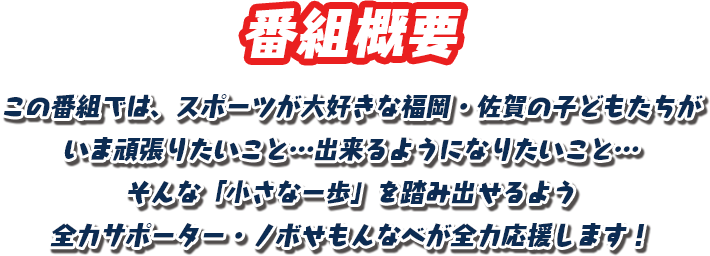 【番組概要】この番組では、スポーツが大好きな福岡・佐賀の子どもたちがいま頑張りたいこと…出来るようになりたいこと… そんな「小さな一歩」を踏み出せるよう全力サポーター・ノボせもんなべが全力応援します！