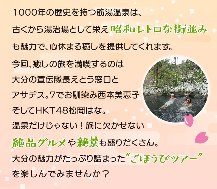 今回、癒しの旅を満喫するのは大分の宣伝隊長えとう窓口とアサデス。7でお馴染み西本美恵子そしてHKT48松岡はな。温泉だけじゃない！絶品グルメや絶景も盛りだくさん。大分の魅力がたっぷり詰まった“ごほうびツアー”を楽しんでみませんか？