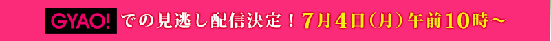 GYAO!での見逃し配信決定！7月4日（月）午前10時～