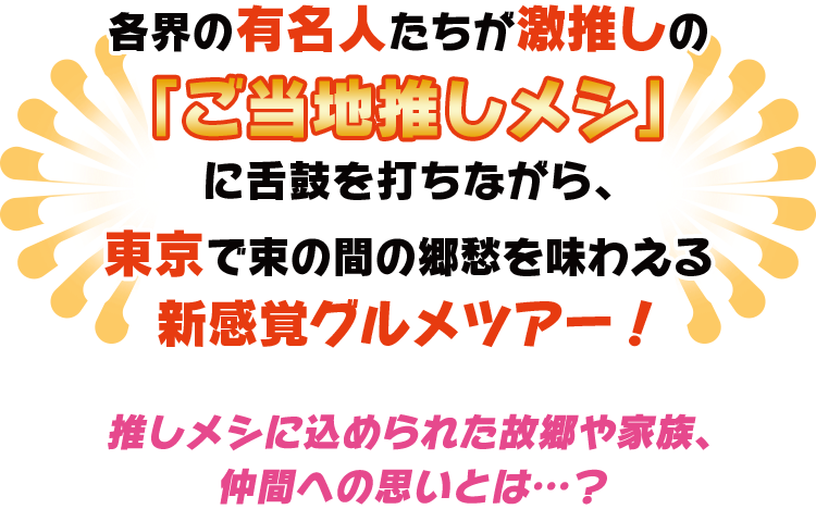 各界の有名人たちが激推しの「ご当地推しメシ」に舌鼓を打ちながら、東京で束の間の郷愁を味わえる新感覚グルメツアー！推しメシに込められた故郷や家族、仲間への思いとは…？