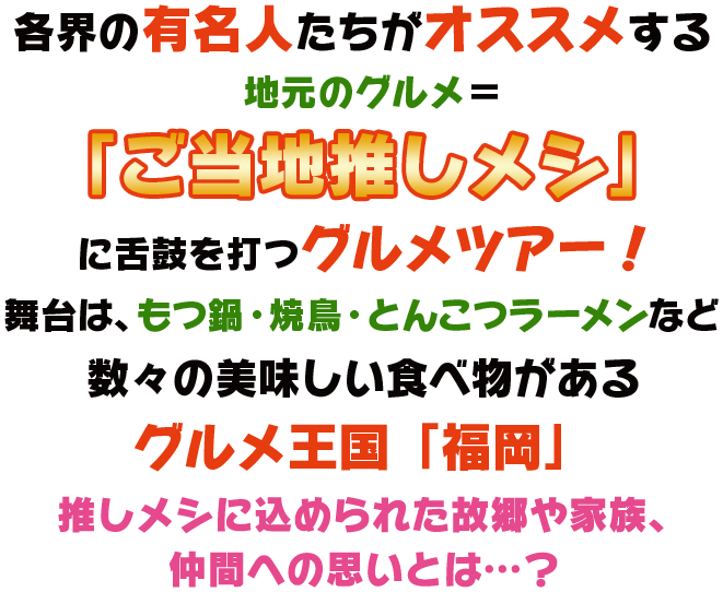 各界の有名人たちがオススメする地元のグルメ＝「ご当地推しメシ」に舌鼓を打つグルメツアー！舞台は、もつ鍋・焼鳥・とんこつラーメンなど数々の美味しい食べ物があるグルメ王国「福岡」。推しメシに込められた故郷や家族、仲間への思いとは…？
