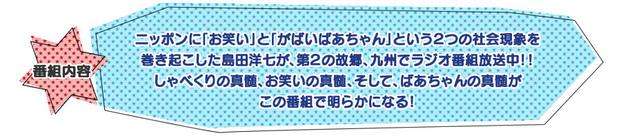 ニッポンに「お笑い」と「がばいばあちゃん」という２つの社会現象を巻き起こした島田洋七が、第２の故郷、九州でラジオ番組放送中！！しゃべくりの真髄、お笑いの真髄、そして、ばあちゃんの真髄がこの番組で明らかになる！