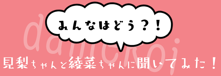 みんなはどう？！見梨ちゃんと綾菜ちゃんに聞いてみた！