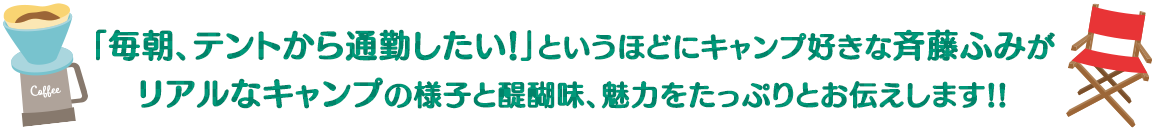 「毎朝、テントから通勤したい！」というほどにキャンプ好きな斉藤ふみがリアルなキャンプの様子と醍醐味、魅力をたっぷりとお伝えします。