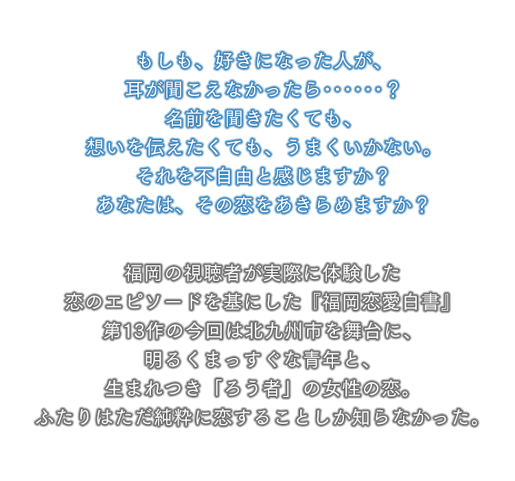 もしも、好きになった人が、耳が聞こえなかったら･･････？名前を聞きたくても、想いを伝えたくても、うまくいかない。それを不自由と感じますか？あなたは、その恋をあきらめますか？福岡の視聴者が実際に体験した恋のエピソードを基にした『福岡恋愛白書』第13作の今回は北九州市を舞台に、明るくまっすぐな青年と、生まれつき「ろう者」の女性の恋。ふたりはただ純粋に恋することしか知らなかった。