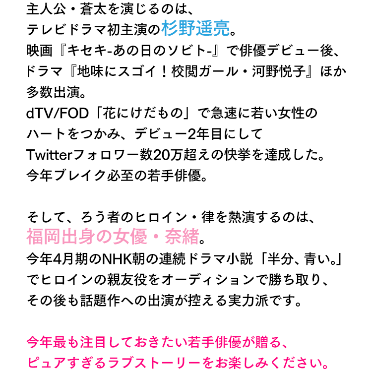 主人公・蒼太を演じるのは、テレビドラマ初主演の杉野遥亮。映画『キセキ-あの日のソビト-』で俳優デビュー後、ドラマ『地味にスゴイ！校閲ガール・河野悦子』ほか多数出演。dTV/FOD「花にけだもの」で急速に若い女性のハートをつかみ、デビュー2年目にしてTwitterフォロワー数20万超えの快挙を達成した。今年ブレイク必至の若手俳優。そして、ろう者のヒロイン・律を熱演するのは、福岡出身の女優・奈緒。今年4月期のNHK朝の連続ドラマ小説「半分、青い。」でヒロインの親友役をオーディションで勝ち取り、その後も話題作への出演が控える実力派です。今年最も注目しておきたい若手俳優が贈る、ピュアすぎるラブストーリーをお楽しみください。