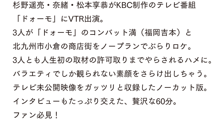 杉野遥亮・奈緒・松本享恭がKBC制作のテレビ番組「ドォーモ」にVTR出演。3人が「ドォーモ」のコンバット満（福岡吉本）と北九州市小倉の商店街をノープランでぶらりロケ。3人とも人生初の取材の許可取りまでやらされるハメに。バラエティでしか観られない素顔をさらけ出しちゃう。テレビ未公開映像をガッツリと収録したノーカット版。インタビューもたっぷり交えた、贅沢な60分。ファン必見！