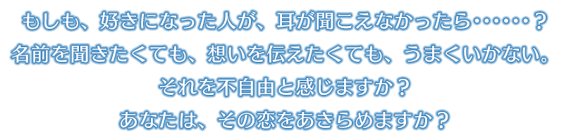 もしも、好きになった人が、耳が聞こえなかったら･･････？名前を聞きたくても、想いを伝えたくても、うまくいかない。それを不自由と感じますか？あなたは、その恋をあきらめますか？