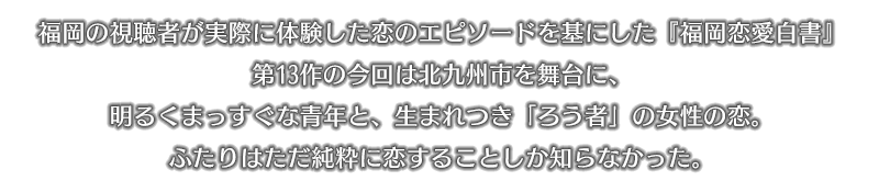 福岡の視聴者が実際に体験した恋のエピソードを基にした『福岡恋愛白書』第13作の今回は北九州市を舞台に、明るくまっすぐな青年と、生まれつき「ろう者」の女性の恋。ふたりはただ純粋に恋することしか知らなかった。