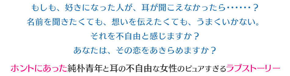 もしも、好きになった人が、耳が聞こえなかったら･･････？名前を聞きたくても、想いを伝えたくても、うまくいかない。それを不自由と感じますか？あなたは、その恋をあきらめますか？ホントにあった純朴青年と耳の不自由な女性のピュアすぎるラブストーリー