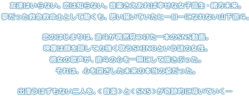 友達はいらない。恋は知らない。音楽さえあれば幸せな女子高生・緒方未来。夢だった救急救命士として働くも、思い描いていたヒーローになれない山下直斗。恋のはじまりは、直斗が偶然見つけた一本のSNS動画。映像は顔を隠して力強く歌うSHINOという謎の女性。彼女の歌声が、直斗の心を一瞬にして揺さぶった。それは、心を閉ざした未来の本当の姿だった。出逢うはずもない二人を、＜音楽＞と＜SNS＞が奇跡的に導いていく―