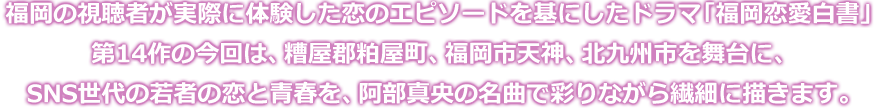 福岡の視聴者が実際に体験した恋のエピソードを基にしたドラマ「福岡恋愛白書」第14作の今回は、糟屋郡粕屋町、福岡市天神、北九州市を舞台に、SNS世代の若者の恋と青春を、阿部真央の名曲で彩りながら繊細に描きます。