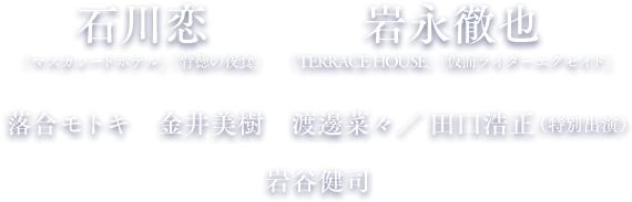 出演：石川 恋・岩永 徹也・落合 モトキ・金井 美樹・渡邊 菜々・田口 浩正（特別出演）・岩谷 健司