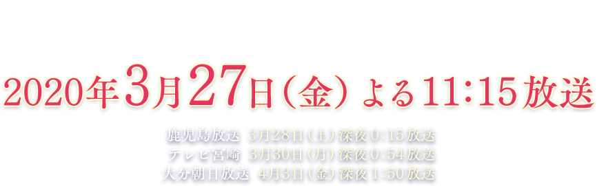 九州朝日放送・長崎文化放送／2020年3月27日（金）よる11:15放送、鹿児島放送／3月28日（土）深夜0:15放送、テレビ宮崎／3月30日（月）深夜0:54放送、大分朝日放送／4月3日（金）深夜1:50放送