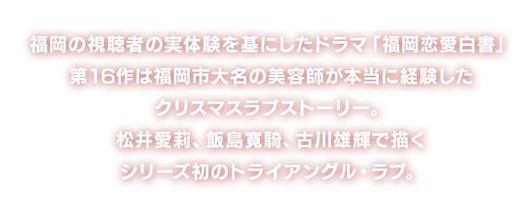 福岡の視聴者の実体験を基にしたドラマ「福岡恋愛白書」。
				第16作は福岡市大名の美容師が本当に経験したクリスマスラブストーリー。
				松井愛莉、飯島寛騎、古川雄輝で描くシリーズ初のトライアングル・ラブ。