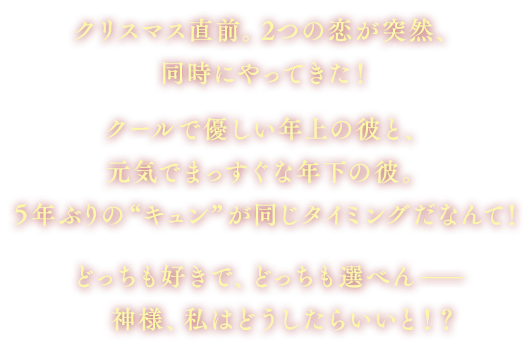 クリスマス直前。2つの恋が突然、同時にやってきた！クールで優しい年上の彼と、元気でまっすぐな年下の彼。５年ぶりの“キュン”が同じタイミングだなんて！
			どっちも好きで、どっちも選べんー。神様、私はどうしたらいいと！？