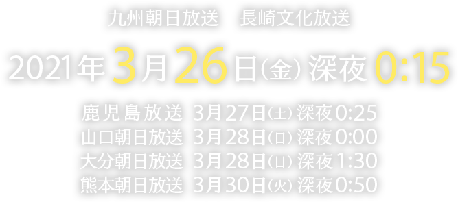 九州朝日放送・長崎文化放送　2021年3月26日（金）深夜0:15放送／鹿児島放送　3月27日（土）深夜0:25放送／山口朝日放送　3月28日（日）深夜0:00放送／大分朝日放送　3月28日（日）深夜1:30放送／熊本朝日放送　3月30日（火）深夜0:30放送