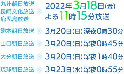 九州朝日放送・長崎文化放送・鹿児島放送　2022年3月18日（金）よる11:15放送／熊本朝日放送　3月20日（日）深夜0:30放送／山口朝日放送　3月20日（日）深夜0:45放送／大分朝日放送　3月20日（日）深夜1:40放送／琉球朝日放送　3月23日（水）深夜0:55放送