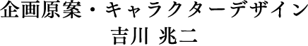 企画原案・キャラクターデザイン　吉川 兆二