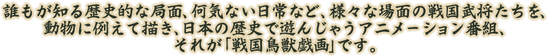 誰もが知る歴史的な局面、何気ない日常など、様々な場面の戦国武将たちを、動物に例えて描き、日本の歴史で遊んじゃうアニメーション番組、それが「戦国鳥獣戯画」です。