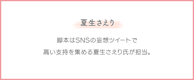 夏生さえり：脚本はSNSの妄想ツイートで高い支持を集める夏生さえり氏が担当。