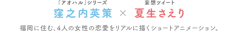 窪之内英策（「アオハル」シリーズ）×夏生さえり（妄想ツイート）　福岡に住む、4人の女性の恋愛をリアルに描くショートアニメーション。