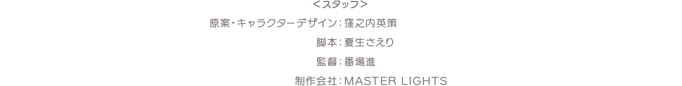 ＜スタッフ＞原案・キャラクターデザイン：窪之内英策 脚本：夏生さえり 監督：番場進 制作会社：MASTER LIGHTS